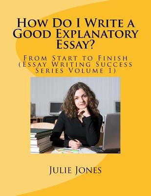 How Do I Write a Good Explanatory Essay?: From Start to Finish (Essay Writing Success Series Volume 1) by Jones, Julie