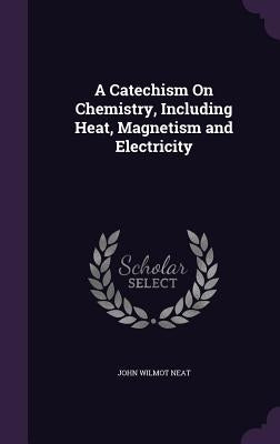 A Catechism On Chemistry, Including Heat, Magnetism and Electricity by Neat, John Wilmot