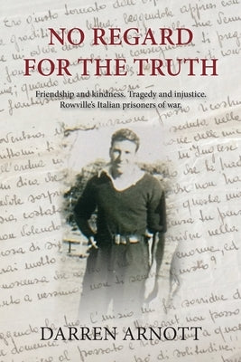 No Regard for the Truth: Friendship and kindness. Tragedy and injustice. Rowville's Italian prisoners of war. by Arnott, Darren