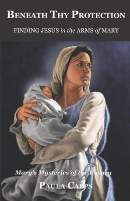 Beneath Thy Protection: Finding Jesus in the Arms of Mary: Mary's Mysteries of the Rosary by Capps, Paula