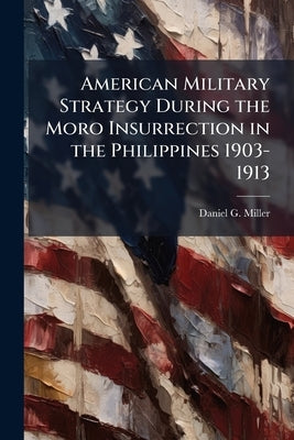 American Military Strategy During the Moro Insurrection in the Philippines 1903-1913 by Miller, Daniel G.
