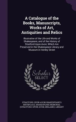A Catalogue of the Books, Manuscripts, Works of Art, Antiquities and Relics: Illustrative of the Life and Works of Shakespeare, and of the History of by Birthplace, Stratford-Upon-Avon Shakespe
