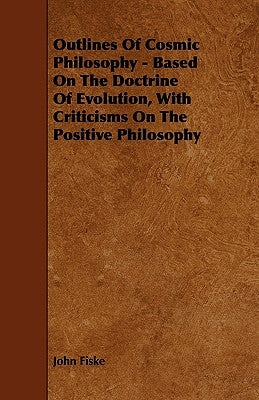 Outlines of Cosmic Philosophy - Based on the Doctrine of Evolution, with Criticisms on the Positive Philosophy by Fiske, John