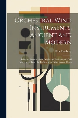Orchestral Wind Instruments, Ancient and Modern: Being an Account of the Origin and Evolution of Wind Instruments From the Earliest to the Most Recent by Daubeny, Ulric