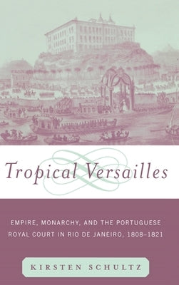 Tropical Versailles: Empire, Monarchy, and the Portuguese Royal Court in Rio de Janeiro, 1808-1821 by Schultz, Kirsten