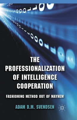The Professionalization of Intelligence Cooperation: Fashioning Method Out of Mayhem by Svendsen, A.