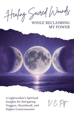 Healing Sacred Wounds While Reclaiming My Power: A Lightworker's Spiritual Insights for Navigating Triggers, Heartbreak, and Higher Consciousness by Pitt, V. C.