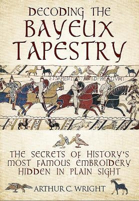 Decoding the Bayeux Tapestry: The Secrets of History's Most Famous Embriodery Hidden in Plain Sight by Wright, Arthur Colin
