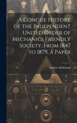 A Concise History of the Independent United Order of Mechanics Friendly Society, From 1847 to 1879, a Paper by Robinson, Andrew