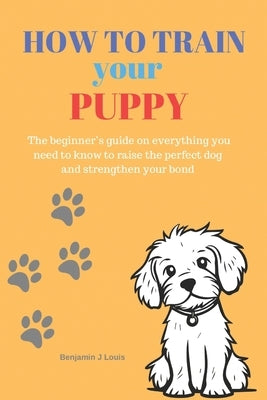 How to train your puppy: The beginner's guide on everything you need to know to raise the perfect dog and strengthen your bond by J. Louis, Benjamin