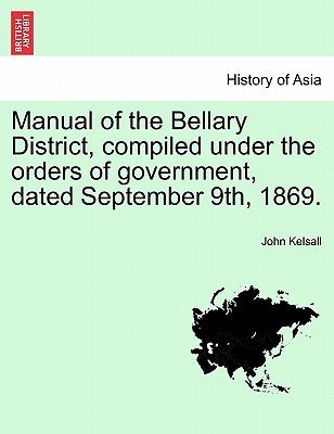 Manual of the Bellary District, Compiled Under the Orders of Government, Dated September 9th, 1869. by Kelsall, John