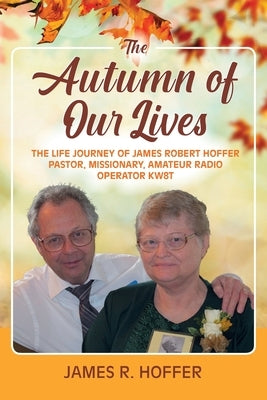 The Autumn of Our Lives: The Life Journey of James Robert Hoffer Pastor, Missionary, Amateur Radio Operator KW8T by Hoffer, James R.