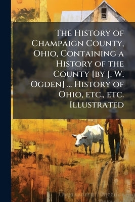 The History of Champaign County, Ohio, Containing a History of the County [by J. W. Ogden] ... History of Ohio, etc., etc. Illustrated by Anonymous