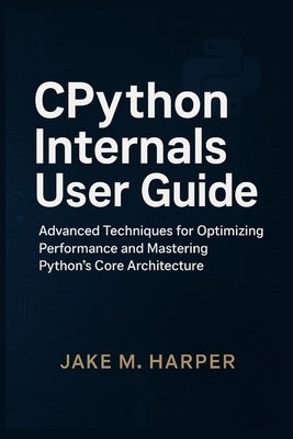 CPythton Internals User Guide: Advanced Techniques For Optimizing Performance and Mastering Python's Core Architecture by Harper, Jake M.