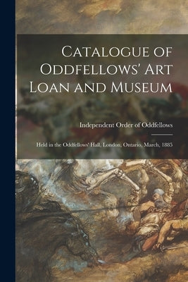 Catalogue of Oddfellows' Art Loan and Museum [microform]: Held in the Oddfellows' Hall, London, Ontario, March, 1885 by Independent Order of Oddfellows