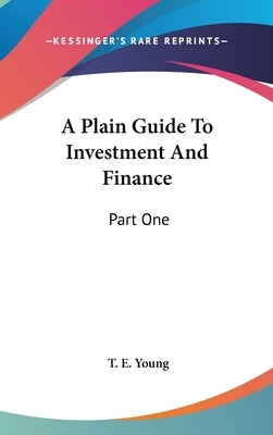 A Plain Guide To Investment And Finance: Part One: Hints To Investors; Part Two: An Exposition Of Finance (1919) by Young, T. E.