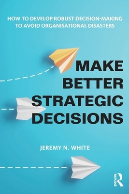 Make Better Strategic Decisions: How to Develop Robust Decision-making to Avoid Organisational Disasters by White, Jeremy N.