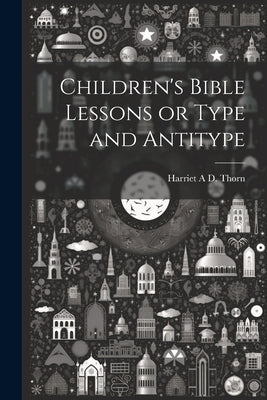 Children's Bible Lessons or Type and Antitype by A. D. Thorn, Harriet