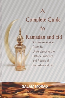 A Complete Guide to Ramadan and Eid: A Comprehensive Guide to Understanding the History, Traditions, and Rituals of Ramadan and Eid. by Morad, Salam