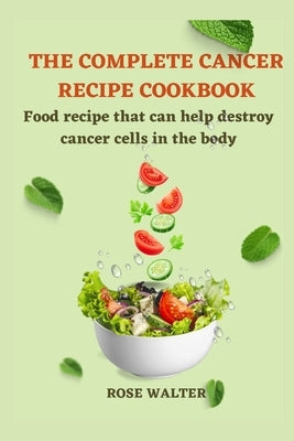 The Complete Cancer Recipe Cookbook: Food Recipes That Can Help Destroy Cancer Cells in the Body. by Walter, Rose