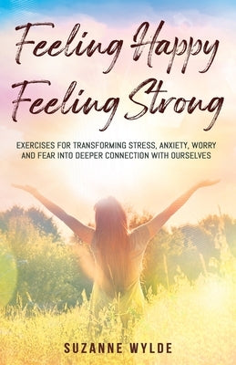 Feeling Happy, Feeling Strong: Exercises for Transforming Stress, Anxiety, Worry and Fear into Deeper Connection with Ourselves by Wylde, Suzanne
