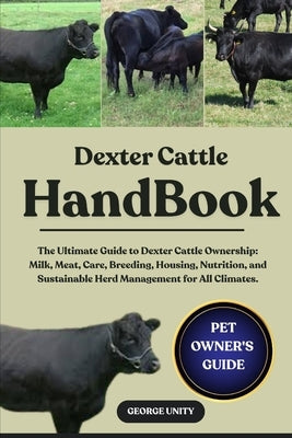 Dexter Cattle Handbook: The Ultimate Guide to Dexter Cattle Ownership: Milk, Meat, Care, Breeding, Housing, Nutrition, and Sustainable Herd Management by Unity, George