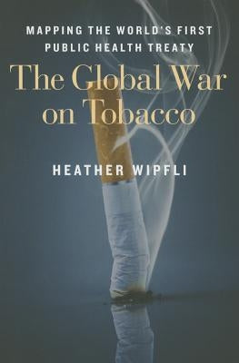 The Global War on Tobacco: Mapping the World's First Public Health Treaty by Wipfli, Heather