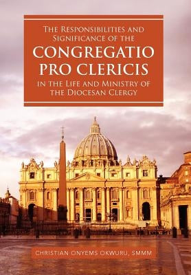 The Responsibilities and Significance of the CONGREGATIO PRO CLERICIS in the Life and Ministry of the Diocesan Clergy by Okwuru, Christian Onyems Smmm