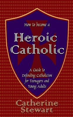 How to Become a Heroic Catholic: A Guide to Defending Catholicism for Teenagers and Young Adults by Stewart, Catherine
