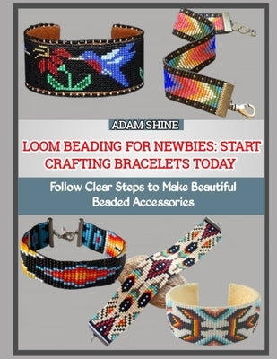 Loom Beading for Newbies: START CRAFTING BRACELETS TODAY : Follow Clear Steps to Make Beautiful Beaded Accessories by Shine, Adam