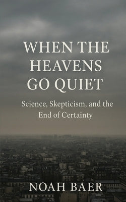 When The Heavens Go Quiet: Science, Skepticism and the End of Certainty by Baer, Noah