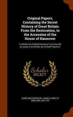 Original Papers, Containing the Secret History of Great Britain From the Restoration, to the Accession of the House of Hannover: To Which are Prefixed by MacPherson, James