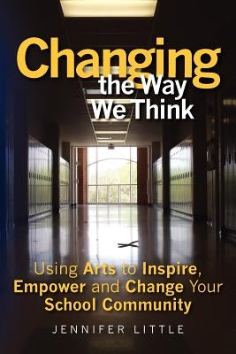 Changing the Way We Think: Using Arts to Inspire, Empower and Change Your School Community by Little, Jennifer