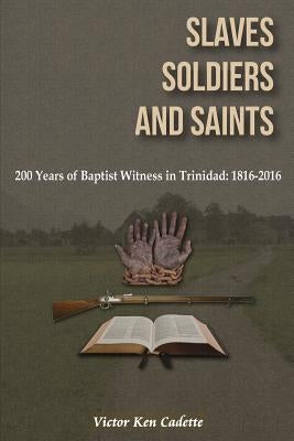 Slaves, Soldiers and Saints: Two Hundred Years of Baptist Witness in Trinidad: 1816-2016 by Cadette, Victor Ken
