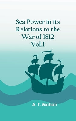 Sea Power in its Relations to the War of 1812. Vol.I by A T Mahan