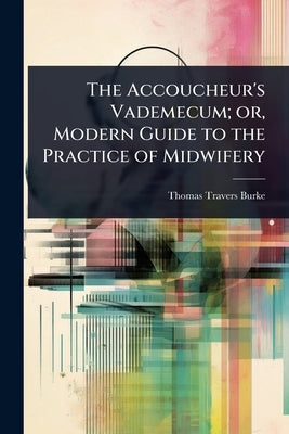The Accoucheur's Vademecum; or, Modern Guide to the Practice of Midwifery by Burke, Thomas Travers
