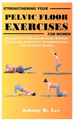 Strengthening Your Pelvic Floor Exercises for Women: Healing Pelvic Pain Through Gentle Workouts Step-By-Step Routines For Strengthening Your Core And by Lee, Johnny K.