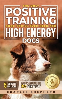The Only Positive Training Book You'll Ever Need for High-Energy Dogs: Complete Step-by-Step Guide to Calm Your Hyper Dog, Stop Destructive Behaviors by Shepherd, Charles