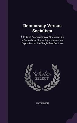 Democracy Versus Socialism: A Critical Examination of Socialism As a Remedy for Social Injustice and an Exposition of the Single Tax Doctrine by Hirsch, Max