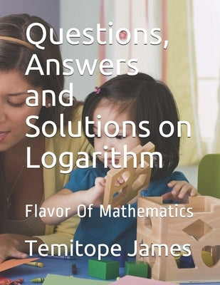 Questions, Answers and Solutions on Logarithm: Flavor Of Mathematics by James, Temitope