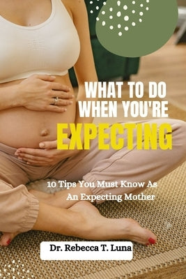 What To Do When You're Expecting: 10 Tips You Must Know As An Expectant Mother by Luna, Rebecca T.