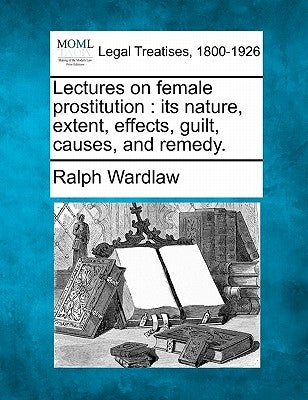 Lectures on Female Prostitution: Its Nature, Extent, Effects, Guilt, Causes, and Remedy. by Wardlaw, Ralph