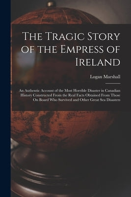 The Tragic Story of the Empress of Ireland: An Authentic Account of the Most Horrible Disaster in Canadian History Constructed From the Real Facts Obt by Marshall, Logan