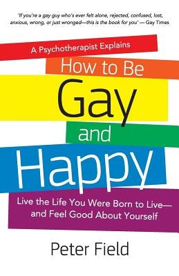 How To Be Gay and Happy - A Psychotherapist Explains: Live the Life You Were Born to Live and Feel Good About Yourself by Field, Peter