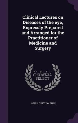 Clinical Lectures on Diseases of the eye, Expressly Prepared and Arranged for the Practitioner of Medicine and Surgery by Colburn, Joseph Elliot