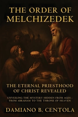 The Order Of Melchizedek: The Eternal Priesthood Of Christ Revealed: Unveiling The Mystery Hidden From Ages - From Abraham To The Throne Of Heaven by Centola, Damiano B.