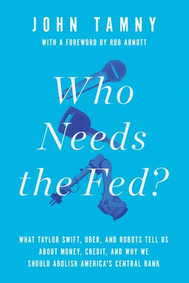 Who Needs the Fed?: What Taylor Swift, Uber, and Robots Tell Us about Money, Credit, and Why We Should Abolish America's Central Bank by Tamny, John