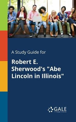 A Study Guide for Robert E. Sherwood's "Abe Lincoln in Illinois" by Gale, Cengage Learning