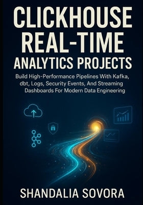 ClickHouse Real-Time Analytics Projects: Build High-Performance Pipelines With Kafka, dbt, Logs, Security Events, And Streaming Dashboards For Modern by Sovora, Shandalia