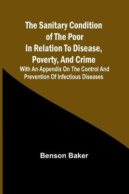 The Sanitary Condition of the Poor in Relation to Disease, Poverty, and Crime; With an appendix on the control and prevention of infectious diseases by Baker, Benson